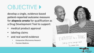 OBJECTIVE 
develop a single, evidence-based
patient-reported outcome measure
for alopecia areata for qualification as
a Drug Development Tool to support:
• medical product approval
• labeling claims
• and real world evidence
• Comparative Effectiveness Research
• Precision Medicine
 