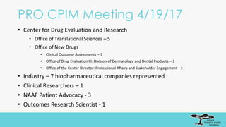 PRO CPIM Meeting 4/19/17
• Center for Drug Evaluation and Research
• Office of Translational Sciences – 5
• Office of New Drugs
• Clinical Outcome Assessments – 3
• Office of Drug Evaluation III: Division of Dermatology and Dental Products – 3
• Office of the Center Director: Professional Affairs and Stakeholder Engagement - 1
• Industry – 7 biopharmaceutical companies represented
• Clinical Researchers – 1
• NAAF Patient Advocacy - 3
• Outcomes Research Scientist - 1
 