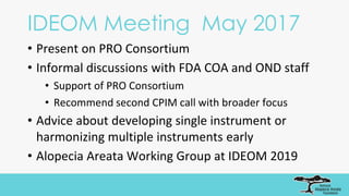 IDEOM Meeting May 2017
• Present on PRO Consortium
• Informal discussions with FDA COA and OND staff
• Support of PRO Consortium
• Recommend second CPIM call with broader focus
• Advice about developing single instrument or
harmonizing multiple instruments early
• Alopecia Areata Working Group at IDEOM 2019
 