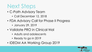 Next Steps
• C-Path Advisory Team
• Call December 12, 2018
• FDA Advisory Call for Phase II Progress
• January 29, 2019
• Validate PRO in Clinical trial
• Adults and adolescents
• Ready to go in 2019
• IDEOM AA Working Group 2019
 