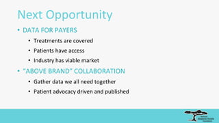 Next Opportunity
• DATA FOR PAYERS
• Treatments are covered
• Patients have access
• Industry has viable market
• “ABOVE BRAND” COLLABORATION
• Gather data we all need together
• Patient advocacy driven and published
 