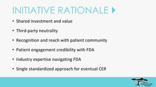 INITIATIVE RATIONALE 
• Shared investment and value
• Third-party neutrality
• Recognition and reach with patient community
• Patient engagement credibility with FDA
• Industry expertise navigating FDA
• Single standardized approach for eventual CER
 