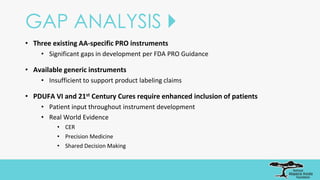 GAP ANALYSIS 
• Three existing AA-specific PRO instruments
• Significant gaps in development per FDA PRO Guidance
• Available generic instruments
• Insufficient to support product labeling claims
• PDUFA VI and 21st Century Cures require enhanced inclusion of patients
• Patient input throughout instrument development
• Real World Evidence
• CER
• Precision Medicine
• Shared Decision Making
 