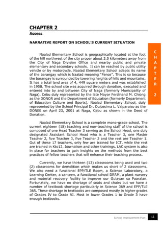11School Improvement Plan
CHAPTER 2
Assess
NARRATIVE REPORT ON SCHOOL’S CURRENT SITUATION
Naalad Elementary School is geographically located at the foot
of the hill northwest of the city proper about 2.5 kilometers away from
the City of Naga Division Office and nearby public and private
elementary and secondary schools. It can be reached by public utility
vehicle or by motorcycle. Naalad Elementary School adapts its name
of the barangay which is Naalad meaning “Fence”. This is so because
the barangay is surrounded by towering heights of hills and mountains.
It has a total land area of 4, 449 square meters and was established
in 1958. The school site was acquired through donation, executed and
entered into by and between City of Naga (formerly Municipality of
Naga), Cebu duly represented by the late Mayor Ferdinand M. Chiong
as the DONOR and the Department of Education (formerly Department
of Education Culture and Sports), Naalad Elementary School, duly
represented by the School Principal Dr. Dulcesima L. Valparaiso as the
DONEE on April 23, 2001 at Naga, Cebu as shown in the Deed of
Donation.
Naalad Elementary School is a complete mono-grade school. The
current eighteen (18) teaching and non-teaching staff of the school is
composed of one Head Teacher 3 serving as the School Head, one duly
designated Assistant School Head who is a Teacher 3, one Master
Teacher 2, five Teacher 3, five Teacher 2 and the rest are Teacher 1.
Out of these 17 teachers, only few are trained for ICT, while the rest
are trained in Kto12, Journalism and other trainings. LAC system is also
in place for teachers to gain insights on the methods from the best
practices of fellow teachers that will enhance their teaching process.
Currently, we have thirteen (13) classrooms being used and two
(2) classrooms for demolition which makes us short of 2 classrooms.
We also need a functional EPP/TLE Room, a Science Laboratory, a
Learning Center, a canteen, a functional school DRRM, a plant nursery
and material recovery facility to improve our Gulayan sa Paaralan.
Fortunately, we have no shortage of seats and chairs but we have a
number of textbook shortage particularly in Science 369 and EPP/TLE
365. These shortage in textbooks are composed mostly in higher grades
of Grades IV to Grade VI. Most in lower Grades 1 to Grade 3 have
enough textbooks.
C
H
A
P
T
E
R
2
 