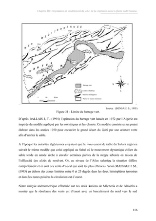 Chapitre III : Dégradation et ensablement du sol et de la végétation dans la plaine sud Oranaise.
116
Barrage vert
Chotts et Sebkhas
Massifs montagneux
Plaines et bassins intérieurs
Annaba
Alger
Oran
Tlemcen
0 100 200 km
Barrage vert
Chotts et Sebkhas
Massifs montagneux
Plaines et bassins intérieurs
Annaba
Alger
Oran
Tlemcen
0 100 200 km
Source : (BENSAID S., 1995)
Figure 31 : Limite du barrage vert.
D’après BALLAIS J. T., (1994) l’opération du barrage vert lancée en 1972 par l’Algérie est
inspirée du modèle appliqué par les soviétiques et les chinois. Ce modèle consiste en un projet
élaboré dans les années 1950 pour encercler le grand désert du Gobi par une ceinture verte
afin d’arrêter le sable.
A l’époque les autorités algériennes croyaient que le mouvement de sable du Sahara algérien
suivait le même modèle que celui appliqué au Sahel où le mouvement dynamique éolien du
sable tende en année sèche à envahir certaines parties de la steppe arborée en raison de
l’efficacité des alizés du nord-est. Or, au niveau de l’Atlas saharien, la situation diffère
complètement et ce sont les vents d’ouest qui sont les plus efficaces. Selon MAINGUET M.,
(1995) en dehors des zones limitées entre 0 et 25 degrés dans les deux hémisphères terrestres
et dans les zones polaires la circulation est d’ouest.
Notre analyse anémométrique effectuée sur les deux stations de Mécheria et de Ainsefra a
montré que la résultante des vents est d’ouest avec un basculement du nord vers le sud
 