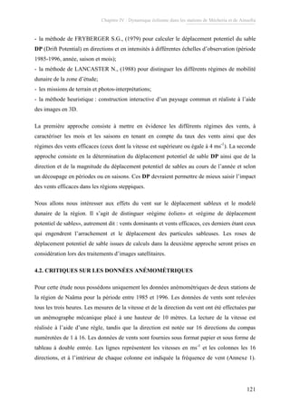 Chapitre IV : Dynamique éolienne dans les stations de Mécheria et de Ainsefra
121
- la méthode de FRYBERGER S.G., (1979) pour calculer le déplacement potentiel du sable
DP (Drift Potential) en directions et en intensités à différentes échelles d’observation (période
1985-1996, année, saison et mois);
- la méthode de LANCASTER N., (1988) pour distinguer les différents régimes de mobilité
dunaire de la zone d’étude;
- les missions de terrain et photos-interprétations;
- la méthode heuristique : construction interactive d’un paysage commun et réaliste à l’aide
des images en 3D.
La première approche consiste à mettre en évidence les différents régimes des vents, à
caractériser les mois et les saisons en tenant en compte du taux des vents ainsi que des
régimes des vents efficaces (ceux dont la vitesse est supérieure ou égale à 4 ms-1
). La seconde
approche consiste en la détermination du déplacement potentiel de sable DP ainsi que de la
direction et de la magnitude du déplacement potentiel de sables au cours de l’année et selon
un découpage en périodes ou en saisons. Ces DP devraient permettre de mieux saisir l’impact
des vents efficaces dans les régions steppiques.
Nous allons nous intéresser aux effets du vent sur le déplacement sableux et le modelé
dunaire de la région. Il s’agit de distinguer «régime éolien» et «régime de déplacement
potentiel de sables», autrement dit : vents dominants et vents efficaces, ces derniers étant ceux
qui engendrent l’arrachement et le déplacement des particules sableuses. Les roses de
déplacement potentiel de sable issues de calculs dans la deuxième approche seront prises en
considération lors des traitements d’images satellitaires.
4.2. CRITIQUES SUR LES DONNÉES ANÉMOMÉTRIQUES
Pour cette étude nous possédons uniquement les données anémométriques de deux stations de
la région de Naâma pour la période entre 1985 et 1996. Les données de vents sont relevées
tous les trois heures. Les mesures de la vitesse et de la direction du vent ont été effectuées par
un anémographe mécanique placé à une hauteur de 10 mètres. La lecture de la vitesse est
réalisée à l’aide d’une règle, tandis que la direction est notée sur 16 directions du compas
numérotées de 1 à 16. Les données de vents sont fournies sous format papier et sous forme de
tableau à double entrée. Les lignes représentent les vitesses en ms-1
et les colonnes les 16
directions, et à l’intérieur de chaque colonne est indiquée la fréquence de vent (Annexe 1).
 