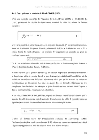 Chapitre IV : Dynamique éolienne dans les stations de Mécheria et de Ainsefra
132
4.4.1. Description de la méthode de FRYBERGER (1979)
C’est une méthode simplifiée de l’équation de K.H.LETTAU (1975) in : OULEHRI T.,
(1992) permettant de calculer le déplacement potentiel de sable DP suivant la formule
suivante :
)(
2
"
VtVV
c
qg -=
ρ 2)(
2
"
VtVV
c
qg -=
ρ 2
avec : q la quantité de sable transportée, g la constante de gravité, C″ une constante empirique
basée sur le diamètre des grains de sable, ρ la densité de l’air, V la vitesse du vent et Vt la
vitesse limite des vents efficaces. La constante C″ dépendante du diamètre du grain est
exprimée comme suit :
C″= C’ (δ / δ *)0.5 (3)
Où C’ est la constante universelle pour le sable (≈6.7), δ est le diamètre des grains de sable et
δ* est le diamètre standard du sable (0.25 mm).
Selon l’équation (2) la quantité de sable (q) est fonction de plusieurs paramètres notamment :
le diamètre du sable, la rugosité du sol, le taux de couverture végétale et l’humidité du sol. En
réalité ces paramètres sont difficiles à déterminer mis à part par les travaux de recherches
expérimentales en laboratoire. La mise en œuvre des ces formules théoriques est très
compliquée dans la réalité; par exemple le grain de sable est très variable dans l’espace et
dans le temps et même à l’intérieur d’un échantillon.
A cet effet, FRYBERGER S.G., (1979) a proposé une formule simplifiée qui n’évalue plus la
quantité de sable transportée mais le potentiel d’arrachement du sable. Il considère dans son
équation (4) la vitesse du vent et la vitesse seuil d’arrachement par le vent.
q V (V - V ) (4)
2
∝ tq V (V - V ) (4)
2
∝q V (V - V ) (4)
2
∝ t
D’après les normes fixées par l’Organisation Mondiale de Météorologie (OMM)
l’anémomètre doit être placé à une distance de 10 mètres par rapport au niveau du sol. Ainsi,
l’équation (4) généralisée pour des vitesses prises à 10 mètres devient :
 