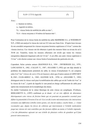 Chapitre IV : Dynamique éolienne dans les stations de Mécheria et de Ainsefra
134
Vc10= 5.75 Vc log(z/z0) (7)Vc10= 5.75 Vc log(z/z0) (7)
Avec :
z : hauteur en mètres,
z0 : rugosité en mètres,
Vc : vitesse limite de mobilité du sable en ms-1,
Vc10 : vitesse moyenne à 10 mètres de hauteur ms-1.
Pour l’estimation de la vitesse limite de mobilité du sable SKIDMORE E.L. et WOODRUFF
N.P., (1968) ont analysé la vitesse du vent sur 212 sites aux Etats-Unis. D’après leurs travaux
ils ont considéré uniquement les vitesses moyennes horaires supérieures à 5.4 ms-1
comme des
vitesses érosives. Ces vitesses ont été obtenues à partir des mesures faites au niveau du sol à
30.48 cm. Toutefois, toutes les mesures effectuées ont révélé que toutes les vitesses
enregistrées dépassent largement celle de 5.4 ms-1
. A cet effet, une autre vitesse supérieure à
5.4 ms-1
a été choisie comme une vitesse limite d’arrachement des particules de sols.
Cependant, Selon certains auteurs (BAGNOLD R.A., 1954 ; FRYBERGER S.G., 1979 ;
LANCASTER N., 1982 ; CALLOT Y., 1987 ; OULEHRI T.,1992) qui ont déjà abordé le
problème des déplacements potentiels du sable, la vitesse d’arrachement Vt, est comprise
entre 4 et 7 ms-1
(vitesse du vent à 10 m de hauteur), alors que d’autres auteurs (CAPOT-REY
R.,1965 ; CLOS-ARDUC A., 1969 ; GLENNIE K.W., 1970) in : (OULEHRI T., 1992)
distinguent entre la vitesse seuil pour la mobilisation des sables qui est de l’ordre de 4 ms-1
et
la vitesse de 6 ms-1
, à partir de laquelle le vent prend en charge suffisamment de sable pour
opérer des remaniements de la morphologie des dunes.
En réalité l’estimation de la valeur théorique de cette vitesse est compliquée. D’ailleurs,
BERGAMETTI G., (1997) confirmait ça et disait : «il est très difficile de déterminer
théoriquement cette vitesse de friction limite qui est pourtant un paramètre essentiel pour
définir la potentialité d’érosion d’un sol. Ceci est dû à notre méconnaissance des interactions
existantes aux différentes échelles (entre grains, sol, état de surface, couche limite…) : il faut
reconnaître que, depuis les forces de cohésion qui interviennent à l’échelle moléculaire
jusqu’aux vitesses de vent contrôlées par des facteurs définis au moins à l’échelle régionale,
c’est des phénomènes agissant sur une échelle de plusieurs ordres de grandeur qu’il faut
pouvoir interconnecter».
 