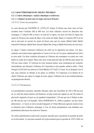 Chapitre I : Présentation de la zone d’étude.
10
1.2. CARACTÉRISTIQUES DU MILIEU PHYSIQUE
1.2. 1. Cadres climatiques : analyse climatique et sécheresse
1.2. 1. 1. Régimes de pluie dans la steppe sud-ouest Oranaise
1.2.1.1.1. Cartes des précipitions
La carte dressée par COUDERC R., (1975) (Cf. Figure 2) illustre que notre zone est bien
encadrée entre l’isohyète 200 et 400 mm. Les deux isohyètes suivent les directions des
montagnes. L’isohyète 400 se trouve au nord de la région, son tracé suit bien les lignes des
monts de Tlemcen, des monts de Daya et les monts de Saïda. Quant à l’isohyète 200 il est au
sud et sud-ouest en suivant les monts de Ksour ainsi que les monts (Djebel hafid, Djebel
Guetoub El Hamara, Djebel Bou Amoud, Djebel Bet Aroug et Djeble Kerrouch) du sud-ouest.
La figure 2 illustre nettement l’influence du relief sur la répartition des pluies. Les deux
isohyètes sont relativement rapprochées à l’ouest et à l’est, où l’on passe rapidement du Tell à
la zone aride. Ces deux isohyètes divergent en l’absence des montagnes en créant une vaste
plaine au centre de la région. Dans cette zone il faut parcourir plus de 200 km pour passer du
Tell aux zones arides. À l’intérieur de cette immense plaine, nous remarquons des isohyètes
intermédiaires qui illustrent l’influence de l’exposition et des grandes surfaces salées : Chott
Chergui (12216 km2
) au nord-est et Chott Rharbi (1317 km2
) à l’ouest. En se dirigeant vers le
sud, nous montons en altitude et les pluies se raréfient. Vu l’épaisseur et la hauteur de la
chaîne Tellienne qui sépare la steppe de notre région, l’influence de la mer méditerranéenne
est pratiquement absente.
1.2.1.1.2. Précipitations
Les précipitations moyennes annuelles fluctuent selon une fourchette de 150 à 300 mm par
an. Le nord des hautes plaines sud Oranaises est plus arrosé par rapport au sud. De même la
pluviosité augmente d’ouest en est (gradient longitudinal : 214 mm par ans à Naâma et plus
de 300 mm par ans à El bayadh). Selon NEDJRAOUI N., (ND) ce gradient «est dû à deux
phénomènes : à l’ouest, la sierra nevada Espagnole et l’Atlas Marocain agissent comme écran
et éliminent ainsi l’influence atlantique, à l’est, les fortes précipitations sont attribuées aux
perturbations pluvieuses du nord de la Tunisie».
On utilise généralement la pluviosité moyenne annuelle pour caractériser la quantité de pluie
en un lieu donné. La moyenne annuelle de la pluviométrie pour la période de 1970 à 2001 est
 