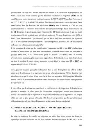 Chapitre IV : Dynamique éolienne dans les stations de Mécheria et de Ainsefra
149
période entre 1978 et 1982 aucune direction ne domine et le coefficient de migration a été
faible. Aussi, nous avons constaté que les directions résultantes de migration (RDD) ont été
modifiées pour toutes les saisons. La direction passe de 309° N à 235° N pendant l’automne et
de 197° N à 251° N pendant l’été, soit de direction sud-sud-ouest à ouest-sud-ouest. Cette
modification dans la direction des résultantes (RDD) pour l’automne et l’été est due
essentiellement à la variabilité directionnelle du vent dans le temps. Selon notre analyse sur
les DP de sables, il résulte que pendant l’automne les DP de directions sud et sud-sud-ouest
représentaient 28.6% pendant notre période et seulement 7% pour la période entre 1978 et
1982. Quant à la saison de l’été il apparaît que les DP de directions ouest et est ont augmenté
de 15 et 6 % respectivement par rapport à l’ancienne période. Toutefois, les DP de direction
sud-ouest ont subi une diminution de 12%.
Il est important de noter que les modifications concernant les DP et les RDP résultent aux
nombres d’observations par jour pour les relevés de vents (08 observations par jour pour la
période 1985-1996, et 03 observations pour la période 1978-1982). Plus le nombre
d’observations augmente, plus nous nous rapprochons de la réalité. Avec huit observations
par jour le nombre de vents calmes augmente ce qui réduit la valeur des DP et RDP par
rapport à la période de 1978-1982.
Ainsi, peut-on imaginer que cette modification dans le sens de migration du sable a un lien
direct avec la sécheresse et la régression de la non végétation pérenne ? Cette dernière était
abondante et on parlé même d’une mer d’alfa dans les années de 1950 jusqu’au début des
années 1970. Elle assurait une protection contre les attaques des vents violents en augmentant
la rugosité du sol.
Il est évident que la sécheresse contribue à la raréfaction et à la disparition de la végétation
pérenne et annuelle. A cela s’ajoute les destructions causées par l’homme pour assurer sa
survie. La disparition de la végétation a favorisé la diminution de la rugosité du sol jusqu'à
offrir au vent sa plus grande efficacité. Dés lors, il est probable que les caractéristiques
pédologiques des sols ont été modifiées après la régression du couvert végétal.
4.7. MISSION DE TERRAIN ET VÉRIFICATION DES DIRECTIONS DE
L’ANALYSE DYNAMIQUE ÉOLIENNE
La mise en évidence des modes de migration de sable dans notre région par l’analyse
dynamique éolienne effectuée sur les deux stations distante seulement de 100 km, s’avère
 