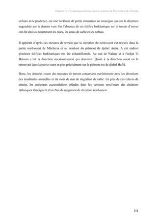 Chapitre IV : Dynamique éolienne dans les stations de Mécheria et de Ainsefra
151
utilisée avec prudence, car une barkhane de petite dimension ne renseigne que sur la direction
engendrée par le dernier vent. En l’absence de cet édifice barkhanique sur le terrain d’autres
ont été choisis notamment les rides, les amas de sable et les nebkas.
Il apparaît d’après ces mesures de terrain que la direction du nord-ouest est relevée dans la
partie nord-ouest de Mécheria et au nord-est du piémont de djebel Antar. A cet endroit
plusieurs édifices barkhaniques ont été échantillonnés. Au sud de Naâma et à Faidjet El
Betoum c’est la direction ouest-sud-ouest qui dominait. Quant à la direction ouest on la
retrouvait dans la partie ouest et plus précisément sur le piémont est de djebel Hafid.
Donc, les données issues des mesures de terrain concordent parfaitement avec les directions
des résultantes annuelles et du mois de mai de migration de sable. En plus de ces relevés de
terrain, les anciennes accumulations piégées dans les versants nord-ouest des chaînons
Atlasiques témoignent d’un flux de migration de direction nord-ouest.
 