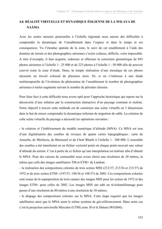 Chapitre IV : Dynamique éolienne dans les stations de Mécheria et de Ainsefra
153
4.8. RÉALITÉ VIRTUELLE ET DYNAMIQUE ÉOLIENNE DE LA WILAYA DE
NAÂMA
Avec les seules mesures ponctuelles à l’échelle régionale nous aurons des difficultés à
comprendre la dynamique de l’ensablement dans l’espace et dans le temps et ses
conséquences. Vu l’étendue spatiale de la zone, le suivi de cet ensablement à l’aide des
données de terrain et des photographies aériennes s’avère coûteux, difficile, voire impossible.
A titre d’exemple, il faut acquérir, redresser et effectuer la correction géométrique de 893
photos aériennes à l’échelle 1 : 25 000 et de 223 photos à l’échelle 1 : 50 000 afin de pouvoir
couvrir toute la zone d’étude. Donc, la simple réalisation d’une mosaïque de ces photos
nécessite un travail colossal de plusieurs mois. Or, si on s’intéresse à une étude
multitemporelle de l’évolution du phénomène de l’ensablement le nombre de photographies
aériennes à traiter augmente suivant le nombre de périodes choisies.
Pour faire face à cette difficulté nous avons opté pour l’approche heuristique qui repose sur la
découverte d’une solution par la construction interactive d’un paysage commun et réaliste.
Notre objectif à travers cette méthode est de construire une scène virtuelle en 3 dimensions
dans le but de mieux comprendre la dynamique éolienne de migration de sable. La création de
cette scène virtuelle du paysage a nécessité les opérations suivantes :
- la création et l’établissement du modèle numérique d’altitude (MNA). Ce MNA est issu
d’une digitalisation des courbes de niveaux de quatre cartes topographiques : carte de
Ainsefra, de Mécheria, de Béniounif et du Chott Rharbi à l’échelle 1 : 200 000. L’ensemble
des courbes a été transformé en un fichier vectoriel point où chaque point recevait une valeur
d’altitude du terrain. C’est à partir de ce fichier qu’une interpolation est réalisée afin d’obtenir
le MNA. Pour des raisons de commodité nous avons choisi une résolution de 30 mètres, la
même que celle des images satellitaires TM et ETM+ de Landsat;
- la réalisation des compositions colorées de trois scènes MSS (212/37; 213/36 et 213/37) de
1972 et de trois scènes ETM+ (197/37; 198/36 et 198/37) de 2002. Ces compositions colorées
sont issues de la superposition de trois canaux des images MSS pour les scènes de 1972 et des
images ETM+ pour celles de 2002. Les images MSS ont subi un ré-échantillonnage pour
passer d’une résolution de 80 mètres à une résolution de 30 mètres;
- le drapage des compositions colorées sur le MNA. Cette étape requiert que les images
satellitaires ainsi que le MNA aient le même système de géo-référencement. Dans notre cas
c’est la projection universelle Mercator (UTM) zone 30 et le Datum (WGS84);
 