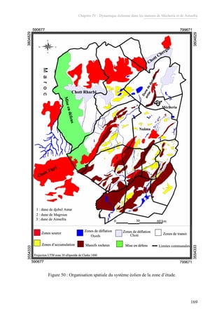 Chapitre IV : Dynamique éolienne dans les stations de Mécheria et de Ainsefra
169
Zones source
Zones de déflation
Zones de transit
Zones d’accumulation Massifs rocheux Mise en défens
0 30 60 km
Limites communales
Maroc
Chott Tigri
Miseendéfens
Chott Rharbi
Chott Chergui
Mécheria
Naâma
Dunededjebel
antar
2
1
3
1 : dune de djebel Antar
2 : dune de Magroun
3 : dune de Ainsefra
590677
590677 7996713554333
3554333
3804829
3804829
Projection UTM zone 30 ellipsoïde de Clarke 1880
Zones source
Zones de déflation
Zones de transit
Zones d’accumulation Massifs rocheux Mise en défens
0 30 60 km0 30 60 km
Maroc
Chott Tigri
Miseendéfens
Chott Rharbi
Chott Chergui
Mécheria
Naâma
Dunededjebel
antar
2
1
3
1 : dune de djebel Antar
2 : dune de Magroun
3 : dune de Ainsefra
590677
590677 7996713554333
3554333
3804829
3804829
Projection UTM zone 30 ellipsoïde de Clarke 1880
Zones source
Zones de déflation
Zones de transit
Zones d’accumulation Massifs rocheux Mise en défens
0 30 60 km0 30 60 km
Limites communales
Maroc
Chott Tigri
Miseendéfens
Chott Rharbi
Chott Chergui
Mécheria
Naâma
Dunededjebel
antar
2
1
3
1 : dune de djebel Antar
2 : dune de Magroun
3 : dune de Ainsefra
590677
590677 7996713554333
3554333
3804829
3804829
Projection UTM zone 30 ellipsoïde de Clarke 1880
Zones source
Zones de déflation
Zones de transit
Zones d’accumulation Massifs rocheux Mise en défens
0 30 60 km0 30 60 km
Maroc
Chott Tigri
Miseendéfens
Chott Rharbi
Chott Chergui
Mécheria
Naâma
Dunededjebel
antar
22
11
33
1 : dune de djebel Antar
2 : dune de Magroun
3 : dune de Ainsefra
590677
590677
799671
7996713554333
3554333
3804829
3804829
Projection UTM zone 30 ellipsoïde de Clarke 1880
Zones de déflationZones de déflationZones de déflationZones de déflation
ChottOueds
Zones source
Zones de déflation
Zones de transit
Zones d’accumulation Massifs rocheux Mise en défens
0 30 60 km0 30 60 km
Limites communales
Maroc
Chott Tigri
Miseendéfens
Chott Rharbi
Chott Chergui
Mécheria
Naâma
Dunededjebel
antar
2
1
3
1 : dune de djebel Antar
2 : dune de Magroun
3 : dune de Ainsefra
590677
590677 7996713554333
3554333
3804829
3804829
Projection UTM zone 30 ellipsoïde de Clarke 1880
Zones source
Zones de déflation
Zones de transit
Zones d’accumulation Massifs rocheux Mise en défens
0 30 60 km0 30 60 km
Maroc
Chott Tigri
Miseendéfens
Chott Rharbi
Chott Chergui
Mécheria
Naâma
Dunededjebel
antar
2
1
3
1 : dune de djebel Antar
2 : dune de Magroun
3 : dune de Ainsefra
590677
590677 7996713554333
3554333
3804829
3804829
Projection UTM zone 30 ellipsoïde de Clarke 1880
Zones source
Zones de déflation
Zones de transit
Zones d’accumulation Massifs rocheux Mise en défens
0 30 60 km0 30 60 km
Limites communales
Maroc
Chott Tigri
Miseendéfens
Chott Rharbi
Chott Chergui
Mécheria
Naâma
Dunededjebel
antar
2
1
3
1 : dune de djebel Antar
2 : dune de Magroun
3 : dune de Ainsefra
590677
590677 7996713554333
3554333
3804829
3804829
Projection UTM zone 30 ellipsoïde de Clarke 1880
Zones source
Zones de déflation
Zones de transit
Zones d’accumulation Massifs rocheux Mise en défens
0 30 60 km0 30 60 km
Maroc
Chott Tigri
Miseendéfens
Chott Rharbi
Chott Chergui
Mécheria
Naâma
Dunededjebel
antar
22
11
33
1 : dune de djebel Antar
2 : dune de Magroun
3 : dune de Ainsefra
590677
590677
799671
7996713554333
3554333
3804829
3804829
Projection UTM zone 30 ellipsoïde de Clarke 1880
Zones de déflationZones de déflationZones de déflationZones de déflation
ChottOueds
Figure 50 : Organisation spatiale du système éolien de la zone d’étude.
 