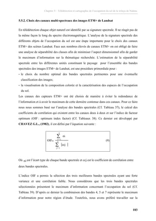 Chapitre V : Télédétection et cartographie de l’occupation du sol de la wilaya de Naâma.
183
5.5.2. Choix des canaux multi-spectraux des images ETM+ de Landsat
En télédétection chaque objet naturel est identifié par sa signature spectrale. Il ne réagit pas de
la même façon le long du spectre électromagnétique. L’analyse de la signature spectrale des
différents objets de l’occupation du sol est une étape importante pour le choix des canaux
ETM+ des scènes Landsat. Face aux nombres élevés de canaux ETM+ on est obligé de faire
une analyse de séparabilité des classes afin de minimiser l’aspect dimensionnel afin de garder
le maximum d’information sur la thématique recherchée. L’estimation de la séparabilité
spectrale entre les différentes unités constituant le paysage pour l’ensemble des bandes
spectrales des images ETM+ de Landsat, est une procédure primordiale pour :
- le choix du nombre optimal des bandes spectrales pertinentes pour une éventuelle
classification des images;
- la visualisation de la composition colorée et la caractérisation des espaces de l’occupation
du sol.
Les canaux des capteurs ETM+ ont été choisis de manière à éviter la redondance de
l’information et à avoir le maximum de cette dernière contenue dans ces canaux. Pour ce faire
nous nous sommes basé sur l’analyse des bandes spectrales (Cf. Tableau 37), le calcul des
coefficients de corrélation qui existent entre les canaux deux à deux et sur l’indice de facteur
optimum (OIF : optimum index factor) (Cf. Tableaux 38). Ce dernier est développé par
CHAVEZ G.L., (1982), il est défini par l’équation suivante :
(9)
ccj
σi
OIF 3
1j
3
1i
∑
∑
=
=
= (9)
ccj
σi
OIF 3
1j
3
1i
∑
∑
=
=
=
Où σi est l’écart type de chaque bande spectrale et ccj est le coefficient de corrélation entre
deux bandes spectrales.
L’indice OIF a permis la sélection des trois meilleures bandes spectrales ayant une forte
variance et une corrélation faible. Nous considérons que les trois bandes spectrales
sélectionnées présentent le maximum d’information concernant l’occupation du sol (Cf.
Tableau 39). D’après ce dernier la combinaison des bandes 4, 5 et 7 représente le maximum
d’information pour notre région d’étude. Toutefois, nous avons préféré travailler sur la
 