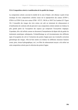 Chapitre V : Télédétection et cartographie de l’occupation du sol de la wilaya de Naâma.
186
5.5.4. Composition colorée et amélioration de la qualité des images
La composition colorée couvrant la totalité de la zone d’étude a été obtenue à partir d’une
mosaïque de trois compositions colorées issues de la superposition des canaux (ETM+1,
ETM+4 et ETM+5) des trois scènes ETM+ 197/37, 198/36 et 198/37 de Landsat (Cf. Figure
54). L’ensemble des images des trois scènes ont subi un traitement de rehaussement et
d’amélioration de contraste afin de parvenir à une composition colorée mettant en évidence la
plus grande partie de l’occupation des espaces qui composent l’écosystème steppique.
Cependant, elle a été utilisée comme un document d’interprétation de départ afin de guider les
traitements numériques subséquents, l’échantillonnage au sol (reconnaissance des différents
types d’occupation du sol) et l’extraction des points d’appui pour une éventuelle correction
géométrique des images. Afin de bien mettre en évidence les différents structures linéaires
(route, piste, réseau hydrographique, etc.), un filtre de rehaussement moyen a été utilisé sur
cette composition colorée pour la sélection des points d’appui.
 