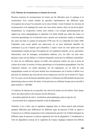 Chapitre V : Télédétection et cartographie de l’occupation du sol de la wilaya de Naâma.
188
5.5.5. Missions de reconnaissance et données de terrain
Plusieurs missions de reconnaissance de terrain ont été effectuées pour le repérage et la
connaissance d’un certain nombre de parcelles représentatives des différents types
d’occupation du sol que l’on rencontre sur la zone d’étude. Avant d’entamer les missions de
reconnaissance et de repérage des zones test, nous étions amené à faire un travail de photo-
interprétation. La composition colorée ainsi réalisée a été corrigée géométriquement par
rapport aux cartes topographiques et imprimée à la même échelle que celles des cartes. La
correction géométrique de la trichromie nous a permis une localisation simple et immédiate
des zones test dans le système de projection UTM zone 30, et à ellipsoïde de Clarke 1880.
Cependant, nous avons généré une spatio-carte où on peut facilement identifier les
cordonnées (x,y) de n’importe quel échantillon. L’aspect visuel sur cette spatio-carte rend
instantanément compte du type d’occupation de sol (végétation naturelle, sol nu, agriculture,
reboisement, zone de montagne, accumulation sableuse, etc.). En effet, sur cette carte,
plusieurs zones ont été définies à l’intérieur desquelles seront pris les différents échantillons.
Le choix de ces différentes régions est établi selon plusieurs critères tels que la teinte de
couleur de la strate, la texture, la forme géométrique et la localisation géographique. Une fois
l’opération réalisée, ces entités physiques ont été superposées sur un fond de carte
topographique scanné est cela pour faciliter leur reconnaissance sur le terrain et définir avec
précision les itinéraires que nous devons suivre chaque jour une fois sur le terrain (Cf. Figure
55). Ces zones ont été facilement identifiées grâce à l’utilisation du GPS portable de précision
planimétrique plus au moins 20 mètres. Cette précision est suffisante lorsque qu’on travaille à
petite échelle (1 : 200 000).
A l’intérieur de chacune de ces parcelles, des relevés de terrain ont été réalisés. Pour chaque
relevé, des observations et des mesures ont été effectuées :
- description générale du relevé : localisation, géomorphologie, pente et type de sol;
- recouvrement de la végétation naturelle et état de dégradation.
Toutefois, il est à noter, que la végétation steppique dans ce milieu naturel aride présente
quelques difficultés pour différencier les différents types de parcours (l’Alfa, le sparte et
l’armoise) en se référant uniquement à leur comportement spectral. Car il fallait distinguer les
différents types de parcours et préciser également leur état de dégradation. L’ensablement et
l’état de dégradation avancée de la végétation de l’espace steppique rendaient très difficile
 