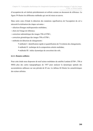 Chapitre VI : Cartographie diachronique des changements dynamiques du milieu steppique à l’aide des images
ETM+ et TM de Landsat
208
d’occupation du sol réalisée précédemment est utilisée comme un document de référence. La
figure 59 illustre les différentes méthodes qui ont été mises en œuvre.
Dans notre zone d’étude la détection des mutations significatives de l'occupation du sol a
nécessité la réalisation des étapes suivantes :
- sélection d'images multispectrales multidates;
- choix de l'image de référence;
- correction radiométrique des images TM et ETM+;
- correction géométrique des images TM et ETM+;
- méthodes de détection de changements :
méthode I : identification rapide et quantification de l’évolution des changements;
méthode II : technique de la composition colorée multidate;
méthode III : indice dynamique de couverture des sols.
6.2.1. Données utilisées
Pour cette étude nous disposons de neuf scènes multidates du satellite Landsat (ETM+, TM et
MSS) plus des cartes topographiques de 1957 pour analyser la dynamique spatiale des
accumulations sableuses sur une période de 45 ans. Le tableau 44 illustre les caractéristiques
des scènes utilisées.
 