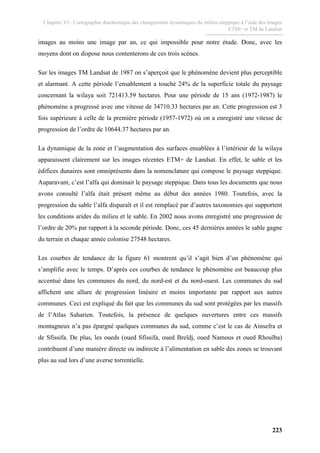Chapitre VI : Cartographie diachronique des changements dynamiques du milieu steppique à l’aide des images
ETM+ et TM de Landsat
223
images au moins une image par an, ce qui impossible pour notre étude. Donc, avec les
moyens dont on dispose nous contenterons de ces trois scènes.
Sur les images TM Landsat de 1987 on s’aperçoit que le phénomène devient plus perceptible
et alarmant. A cette période l’ensablement a touché 24% de la superficie totale du paysage
concernant la wilaya soit 721413.59 hectares. Pour une période de 15 ans (1972-1987) le
phénomène a progressé avec une vitesse de 34710.33 hectares par an. Cette progression est 3
fois supérieure à celle de la première période (1957-1972) où on a enregistré une vitesse de
progression de l’ordre de 10644.37 hectares par an.
La dynamique de la zone et l’augmentation des surfaces ensablées à l’intérieur de la wilaya
apparaissent clairement sur les images récentes ETM+ de Landsat. En effet, le sable et les
édifices dunaires sont omniprésents dans la nomenclature qui compose le paysage steppique.
Auparavant, c’est l’alfa qui dominait le paysage steppique. Dans tous les documents que nous
avons consulté l’alfa était présent même au début des années 1980. Toutefois, avec la
progression du sable l’alfa disparaît et il est remplacé par d’autres taxonomies qui supportent
les conditions arides du milieu et le sable. En 2002 nous avons enregistré une progression de
l’ordre de 20% par rapport à la seconde période. Donc, ces 45 dernières années le sable gagne
du terrain et chaque année colonise 27548 hectares.
Les courbes de tendance de la figure 61 montrent qu’il s’agit bien d’un phénomène qui
s’amplifie avec le temps. D’après ces courbes de tendance le phénomène est beaucoup plus
accentué dans les communes du nord, du nord-est et du nord-ouest. Les communes du sud
affichent une allure de progression linéaire et moins importante par rapport aux autres
communes. Ceci est expliqué du fait que les communes du sud sont protégées par les massifs
de l’Atlas Saharien. Toutefois, la présence de quelques ouvertures entre ces massifs
montagneux n’a pas épargné quelques communes du sud, comme c’est le cas de Ainsefra et
de Sfissifa. De plus, les oueds (oued Sfissifa, oued Breïdj, oued Namous et oued Rhouïba)
contribuent d’une manière directe ou indirecte à l’alimentation en sable des zones se trouvant
plus au sud lors d’une averse torrentielle.
 