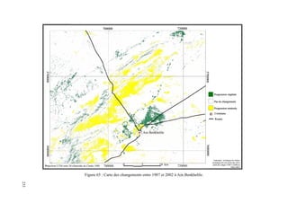 Chapitre VI : Cartographie diachronique des changements dynamiques du milieu steppique à l’aide des images ETM+ et TM de Landsat
233
700000 720000
700000 7200000 5 10 km
Ain Benkhelile
36800003700000
36800003700000
Projection UTM zone 30 ellipsoïde de Clarke 1880
Progression végétale
Pas de changements
Progression minérale
Commune
Routes
5
1
2
4
3
6
700000 720000
700000 7200000 5 10 km
Ain Benkhelile
36800003700000
36800003700000
Projection UTM zone 30 ellipsoïde de Clarke 1880
Progression végétale
Pas de changements
Progression minérale
Commune
Routes
5
1
2
4
3
6
Traitement : techniques de l’indice
dynamique de couverture des sols à
partir des images ETM+3 (2002) et
TM3 (1987)
700000 720000
700000 7200000 5 10 km
Ain Benkhelile
36800003700000
36800003700000
Projection UTM zone 30 ellipsoïde de Clarke 1880
Progression végétale
Pas de changements
Progression minérale
Commune
Routes
5
1
2
4
3
6
700000 720000
700000 7200000 5 10 km
Ain Benkhelile
36800003700000
36800003700000
Projection UTM zone 30 ellipsoïde de Clarke 1880
Progression végétale
Pas de changements
Progression minérale
Commune
Routes
5
1
2
4
3
6
Traitement : techniques de l’indice
dynamique de couverture des sols à
partir des images ETM+3 (2002) et
TM3 (1987)
Figure 65 : Carte des changements entre 1987 et 2002 à Ain Benkhelile.
233
 