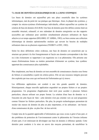 Chapitre VII : Conception de la base de données steppiques de la plaine sud Oranaise.
238
7.1. BASE DE DONNÉES GEOGRAPHIQUES DE LA ZONE STEPPIQUE
Les bases de données ont aujourd'hui pris une place essentielle dans les systèmes
informatiques, tant du point de vue pratique que théorique. Ainsi, la plupart des systèmes, y
compris les micros-systèmes d'informatique individuelle, offrent aujourd'hui un système de
création de base de données (S.G.B.D). Une base de données peut être définie comme étant un
ensemble structuré, exhaustif, et non redondant de données enregistrées sur des supports
accessibles par ordinateur pour satisfaire simultanément plusieurs utilisateurs de façon
sélective et en temps opportun (DELOBEL ET ADIBA, 1982); ou bien comme une collection
informatique de données opérationnelles stockées qui servent les besoins de multiples
utilisateurs dans un ou plusieurs organismes (TEOREY et FRY, 1982).
Selon les deux définitions citées ci-dessus, une base de données est caractérisée par sa
structure qui permet à la fois l'enregistrement et l'accès aux données correspondant à des faits
ou à des événements se rapportant à un organisme ou à un phénomène. Elle présente une
masse d'informations brutes ou traitées permettant d'alimenter un système, leur synthèse
apportant des connaissances plus exploitables.
Plus simplement, une base de données est tout ensemble de connaissances classées sous forme
de fichiers et consultables à partir de critères précis. Elle est une ressource intégrée pouvant
être exploitée par tous ceux qui ont besoin de l'information qui s'y trouve.
Les différentes applications ont conduit à une très grande quantité de données.
Historiquement, chaque nouvelle application engendrait ses propres fichiers et ses propres
programmes. Un programme d'application était écrit pour accéder à plusieurs fichiers
particuliers, chacun utilisant son propre format. La création d'une base de données va à
l'encontre de cette façon de faire : cette dernière n'est pas orientée vers un seul programme
comme l'étaient les fichiers particuliers. De plus, les progrès technologiques permettent de
stocker des masses de données de plus en plus importantes, et les utilisateurs ont besoin
d'une connaissance de plus en plus fine de leur activité.
Compte tenu de la quantité appréciable d’informations que nous avons à gérer d’une part, et
des problèmes de protection de l’environnement contre le phénomène de l’érosion éolienne
d’autre part, il est intéressant de développer une base de données à référence spatiale. Cette
dernière peut conduire à la mise en œuvre des moyens permettant, de sensibiliser la
 