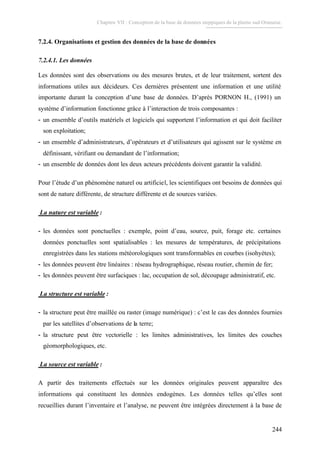 Chapitre VII : Conception de la base de données steppiques de la plaine sud Oranaise.
244
7.2.4. Organisations et gestion des données de la base de données
7.2.4.1. Les données
Les données sont des observations ou des mesures brutes, et de leur traitement, sortent des
informations utiles aux décideurs. Ces dernières présentent une information et une utilité
importante durant la conception d’une base de données. D’après PORNON H., (1991) un
système d’information fonctionne grâce à l’interaction de trois composantes :
- un ensemble d’outils matériels et logiciels qui supportent l’information et qui doit faciliter
son exploitation;
- un ensemble d’administrateurs, d’opérateurs et d’utilisateurs qui agissent sur le système en
définissant, vérifiant ou demandant de l’information;
- un ensemble de données dont les deux acteurs précédents doivent garantir la validité.
Pour l’étude d’un phénomène naturel ou artificiel, les scientifiques ont besoins de données qui
sont de nature différente, de structure différente et de sources variées.
La nature est variable :
- les données sont ponctuelles : exemple, point d’eau, source, puit, forage etc. certaines
données ponctuelles sont spatialisables : les mesures de températures, de précipitations
enregistrées dans les stations météorologiques sont transformables en courbes (isohyètes);
- les données peuvent être linéaires : réseau hydrographique, réseau routier, chemin de fer;
- les données peuvent être surfaciques : lac, occupation de sol, découpage administratif, etc.
La structure est variable :
- la structure peut être maillée ou raster (image numérique) : c’est le cas des données fournies
par les satellites d’observations de la terre;
- la structure peut être vectorielle : les limites administratives, les limites des couches
géomorphologiques, etc.
La source est variable :
A partir des traitements effectués sur les données originales peuvent apparaître des
informations qui constituent les données endogènes. Les données telles qu’elles sont
recueillies durant l’inventaire et l’analyse, ne peuvent être intégrées directement à la base de
 