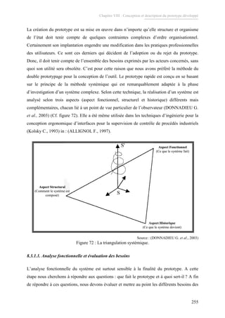 Chapitre VIII : Conception et description du prototype développé
255
La création du prototype est sa mise en œuvre dans n’importe qu’elle structure et organisme
de l’état doit tenir compte de quelques contraintes complexes d’ordre organisationnel.
Certainement son implantation engendre une modification dans les pratiques professionnelles
des utilisateurs. Ce sont ces derniers qui décident de l’adoption ou du rejet du prototype.
Donc, il doit tenir compte de l’ensemble des besoins exprimés par les acteurs concernés, sans
quoi son utilité sera obsolète. C’est pour cette raison que nous avons préféré la méthode du
double prototypage pour la conception de l’outil. Le prototype rapide est conçu en se basant
sur le principe de la méthode systémique qui est remarquablement adaptée à la phase
d’investigation d’un système complexe. Selon cette technique, la réalisation d’un système est
analysé selon trois aspects (aspect fonctionnel, structurel et historique) différents mais
complémentaires, chacun lié à un point de vue particulier de l’observateur (DONNADIEU G.
et al., 2003) (Cf. figure 72). Elle a été même utilisée dans les techniques d’ingénierie pour la
conception ergonomique d’interfaces pour la supervision de contrôle de procédés industriels
(Kolsky C., 1993) in : (ALLIGNOL F., 1997).
Aspect Fonctionnel
(Ce que le système fait)
Aspect Historique
(Ce que le système devient)
Aspect Structural
(Comment le système est
composé)
Aspect Fonctionnel
(Ce que le système fait)
Aspect Historique
(Ce que le système devient)
Aspect Structural
(Comment le système est
composé)
Source : (DONNADIEU G. et al., 2003)
Figure 72 : La triangulation systémique.
8.3.1.1. Analyse fonctionnelle et évaluation des besoins
L’analyse fonctionnelle du système est surtout sensible à la finalité du prototype. A cette
étape nous cherchons à répondre aux questions : que fait le prototype et à quoi sert-il ? A fin
de répondre à ces questions, nous devons évaluer et mettre au point les différents besoins des
 