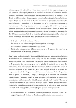 Chapitre VIII : Conception et description du prototype développé
256
utilisateurs potentiels et définir leurs rôles et leurs responsabilités dans la gestion du prototype
afin de rendre celui-ci plus performant et renforcer les relations de coopération entre les
personnes concernées. Cette évaluation a nécessité, en première étape, de répertorier et de
définir les différents acteurs afin qu’on puisse reconstituer leurs démarches habituelles et leurs
façons d’agir face à une prise de décision concernant un phénomène naturel et plus
particulièrement : l’ensablement et la dégradation des terres. A travers nos missions de
reconnaissance et d’investigation dans la wilaya ainsi que grâce à la position du professeur
Remaoun, nous avons pu nous entretenir avec le chef cabinet de la wilaya de Naâma. Ce
dernier nous a aidé dans l’organisation des rencontres avec les responsables et les techniciens
des différents organismes. Suite à ces rencontres plusieurs acteurs potentiels, qui peuvent
utiliser le prototype, ont été ciblés. Ainsi, ces différents utilisateurs potentiels sont :
- la direction des forêts de la wilaya de Naâma;
- les services du haut commissariat pour le développement de la steppe;
- les responsables et techniciens des collectivités locales;
- l’association des agropasteurs et l’association pour le développement et la protection de
l’environnement de la commune de Mécheria.
Il est évident que les responsables des collectivités locales, en tant que groupe d’exécution et
de coordination sous l’autorité du préfet (Wali), sont les plus concernés par le prototype
d’aide à la décision afin d’avoir une vue synoptique et globale des problèmes d’ensablement
et de dégradation des parcours, et pour pouvoir planifier à court et à moyen terme des
interventions et des aménagements. Dés lors, notre souci était de noter tous les besoins et
remarques exprimés par les utilisateurs. A cet effet, plusieurs séances de travail ont été
programmées dans le but d’exposer aux décideurs et aux techniciens l’utilité du prototype
dans la gestion, le traitement, l’analyse, l’archivage et la restitution des documents
cartographiques. Pendant les séances de débat concernant l’aspect critique du système nous
avons constaté que les responsables étaient fortement intéressés par le système. Selon eux, ce
système leur permettra de bien cerner les problèmes naturels (érosion éolienne et hydrique,
ensablement, inondation) dans un contexte spatio-temporel. De plus, ils ont même insisté sur
l’utilité de l’outil par rapport à la gestion de l’espace grâce aux avantages suivants :
- le support homogène de l’information, inaltérable, duplicable et restituable à faible coût,
de plus, la gestion et le stockage des données sont gérés par un système automatisé;
 