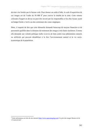 Chapitre VIII : Conception et description du prototype développé
282
devient vite limitée par le facteur coût. Pour donner un ordre d’idée, le coût d’acquisition de
ces images est de l’ordre de 50 000 $5
pour couvrir la totalité de la zone. Cette somme
colossale d’argent en devise ne peut être investi par les responsables et les élus locaux ayant
un budget limité, c’est le cas des communes des zones steppiques.
Donc, il importe de dire que cette démarche demande beaucoup de moyens financiers et de
personnels qualifiés dans le domaine du traitement des images à très haute résolution. Comme
elle demande une volonté politique réelle vis-à-vis de lutte contre tous phénomènes naturels
ou artificiels qui peuvent déstabiliser à la fois l’environnement naturel et la vie socio-
économique de la population.
5
Cette information est tirée du site internet (http://www.sapceimaging.com). Le prix des images Ikonos est de
1.5 euros le km2
.
 