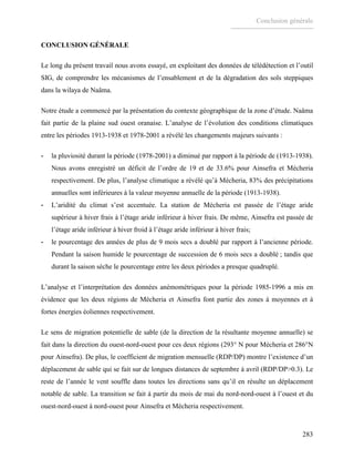 Conclusion générale
283
CONCLUSION GÉNÉRALE
Le long du présent travail nous avons essayé, en exploitant des données de télédétection et l’outil
SIG, de comprendre les mécanismes de l’ensablement et de la dégradation des sols steppiques
dans la wilaya de Naâma.
Notre étude a commencé par la présentation du contexte géographique de la zone d’étude. Naâma
fait partie de la plaine sud ouest oranaise. L’analyse de l’évolution des conditions climatiques
entre les périodes 1913-1938 et 1978-2001 a révélé les changements majeurs suivants :
- la pluviosité durant la période (1978-2001) a diminué par rapport à la période de (1913-1938).
Nous avons enregistré un déficit de l’ordre de 19 et de 33.6% pour Ainsefra et Mécheria
respectivement. De plus, l’analyse climatique a révélé qu’à Mécheria, 83% des précipitations
annuelles sont inférieures à la valeur moyenne annuelle de la période (1913-1938).
- L’aridité du climat s’est accentuée. La station de Mécheria est passée de l’étage aride
supérieur à hiver frais à l’étage aride inférieur à hiver frais. De même, Ainsefra est passée de
l’étage aride inférieur à hiver froid à l’étage aride inférieur à hiver frais;
- le pourcentage des années de plus de 9 mois secs a doublé par rapport à l’ancienne période.
Pendant la saison humide le pourcentage de succession de 6 mois secs a doublé ; tandis que
durant la saison sèche le pourcentage entre les deux périodes a presque quadruplé.
L’analyse et l’interprétation des données anémométriques pour la période 1985-1996 a mis en
évidence que les deux régions de Mécheria et Ainsefra font partie des zones à moyennes et à
fortes énergies éoliennes respectivement.
Le sens de migration potentielle de sable (de la direction de la résultante moyenne annuelle) se
fait dans la direction du ouest-nord-ouest pour ces deux régions (293° N pour Mécheria et 286°N
pour Ainsefra). De plus, le coefficient de migration mensuelle (RDP/DP) montre l’existence d’un
déplacement de sable qui se fait sur de longues distances de septembre à avril (RDP/DP>0.3). Le
reste de l’année le vent souffle dans toutes les directions sans qu’il en résulte un déplacement
notable de sable. La transition se fait à partir du mois de mai du nord-nord-ouest à l’ouest et du
ouest-nord-ouest à nord-ouest pour Ainsefra et Mécheria respectivement.
 