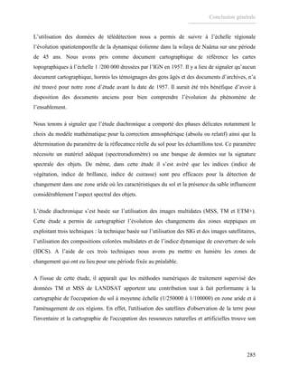 Conclusion générale
285
L’utilisation des données de télédétection nous a permis de suivre à l’échelle régionale
l’évolution spatiotemporelle de la dynamique éolienne dans la wilaya de Naâma sur une période
de 45 ans. Nous avons pris comme document cartographique de référence les cartes
topographiques à l’échelle 1 /200 000 dressées par l’IGN en 1957. Il y a lieu de signaler qu’aucun
document cartographique, hormis les témoignages des gens âgés et des documents d’archives, n’a
été trouvé pour notre zone d’étude avant la date de 1957. Il aurait été très bénéfique d’avoir à
disposition des documents anciens pour bien comprendre l’évolution du phénomène de
l’ensablement.
Nous tenons à signaler que l’étude diachronique a comporté des phases délicates notamment le
choix du modèle mathématique pour la correction atmosphérique (absolu ou relatif) ainsi que la
détermination du paramètre de la réflecatnce réelle du sol pour les échantillons test. Ce paramètre
nécessite un matériel adéquat (spectroradiomètre) ou une banque de données sur la signature
spectrale des objets. De même, dans cette étude il s’est avéré que les indices (indice de
végétation, indice de brillance, indice de cuirasse) sont peu efficaces pour la détection de
changement dans une zone aride où les caractéristiques du sol et la présence du sable influencent
considérablement l’aspect spectral des objets.
L’étude diachronique s’est basée sur l’utilisation des images multidates (MSS, TM et ETM+).
Cette étude a permis de cartographier l’évolution des changements des zones steppiques en
exploitant trois techniques : la technique basée sur l’utilisation des SIG et des images satellitaires,
l’utilisation des compositions colorées multidates et de l’indice dynamique de couverture de sols
(IDCS). A l’aide de ces trois techniques nous avons pu mettre en lumière les zones de
changement qui ont eu lieu pour une période fixée au préalable.
A l'issue de cette étude, il apparaît que les méthodes numériques de traitement supervisé des
données TM et MSS de LANDSAT apportent une contribution tout à fait performante à la
cartographie de l'occupation du sol à moyenne échelle (1/250000 à 1/100000) en zone aride et à
l'aménagement de ces régions. En effet, l'utilisation des satellites d'observation de la terre pour
l'inventaire et la cartographie de l'occupation des ressources naturelles et artificielles trouve son
 