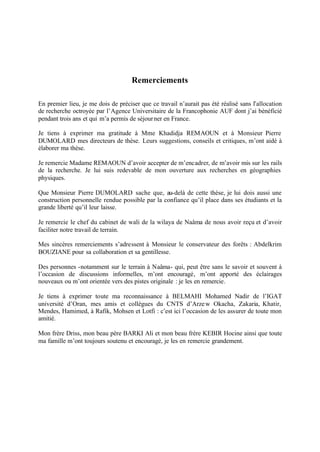 Remerciements
En premier lieu, je me dois de préciser que ce travail n’aurait pas été réalisé sans l’allocation
de recherche octroyée par l’Agence Universitaire de la Francophonie AUF dont j’ai bénéficié
pendant trois ans et qui m’a permis de séjourner en France.
Je tiens à exprimer ma gratitude à Mme Khadidja REMAOUN et à Monsieur Pierre
DUMOLARD mes directeurs de thèse. Leurs suggestions, conseils et critiques, m’ont aidé à
élaborer ma thèse.
Je remercie Madame REMAOUN d’avoir accepter de m’encadrer, de m’avoir mis sur les rails
de la recherche. Je lui suis redevable de mon ouverture aux recherches en géographies
physiques.
Que Monsieur Pierre DUMOLARD sache que, au-delà de cette thèse, je lui dois aussi une
construction personnelle rendue possible par la confiance qu’il place dans ses étudiants et la
grande liberté qu’il leur laisse.
Je remercie le chef du cabinet de wali de la wilaya de Naâma de nous avoir reçu et d’avoir
faciliter notre travail de terrain.
Mes sincères remerciements s’adressent à Monsieur le conservateur des forêts : Abdelkrim
BOUZIANE pour sa collaboration et sa gentillesse.
Des personnes -notamment sur le terrain à Naâma- qui, peut être sans le savoir et souvent à
l’occasion de discussions informelles, m’ont encouragé, m’ont apporté des éclairages
nouveaux ou m’ont orientée vers des pistes originale : je les en remercie.
Je tiens à exprimer toute ma reconnaissance à BELMAHI Mohamed Nadir de l’IGAT
université d’Oran, mes amis et collègues du CNTS d’Arzew Okacha, Zakaria, Khatir,
Mendes, Hamimed, à Rafik, Mohsen et Lotfi : c’est ici l’occasion de les assurer de toute mon
amitié.
Mon frère Driss, mon beau père BARKI Ali et mon beau frère KEBIR Hocine ainsi que toute
ma famille m’ont toujours soutenu et encouragé, je les en remercie grandement.
 