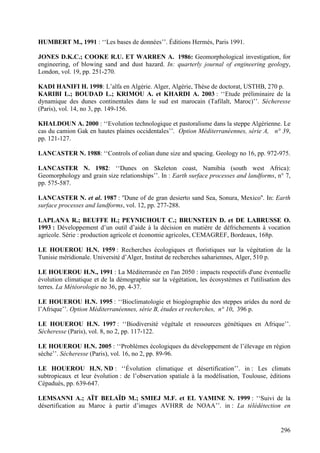 296
HUMBERT M., 1991 : ‘‘Les bases de données’’. Éditions Hermès, Paris 1991.
JONES D.K.C.; COOKE R.U. ET WARREN A. 1986: Geomorphological investigation, for
engineering, of blowing sand and dust hazard. In: quarterly journal of engineering geology,
London, vol. 19, pp. 251-270.
KADI HANIFI H. 1998: L’alfa en Algérie. Alger, Algérie, Thèse de doctorat, USTHB, 270 p.
KARIBI L.; BOUDAD L.; KRIMOU A. et KHARDI A. 2003 : ‘‘Etude préliminaire de la
dynamique des dunes continentales dans le sud est marocain (Tafilalt, Maroc)’’. Sécheresse
(Paris), vol. 14, no 3, pp. 149-156.
KHALDOUN A. 2000 : ‘‘Evolution technologique et pastoralisme dans la steppe Algérienne. Le
cas du camion Gak en hautes plaines occidentales’’. Option Méditerranéennes, série A, n° 39,
pp. 121-127.
LANCASTER N. 1988: ‘‘Controls of eolian dune size and spacing. Geology no 16, pp. 972-975.
LANCASTER N. 1982: ‘‘Dunes on Skeleton coast, Namibia (south west Africa):
Geomorphology and grain size relationships’’. In : Earth surface processes and landforms, n° 7,
pp. 575-587.
LANCASTER N. et al. 1987 : ''Dune of de gran desierto sand Sea, Sonura, Mexico''. In: Earth
surface processes and landforms, vol. 12, pp. 277-288.
LAPLANA R.; BEUFFE H.; PEYNICHOUT C.; BRUNSTEIN D. et DE LABRUSSE O.
1993 : Développement d’un outil d’aide à la décision en matière de défrichements à vocation
agricole. Série : production agricole et économie agricoles, CEMAGREF, Bordeaux, 168p.
LE HOUEROU H.N. 1959 : Recherches écologiques et floristiques sur la végétation de la
Tunisie méridionale. Université d’Alger, Institut de recherches sahariennes, Alger, 510 p.
LE HOUEROU H.N., 1991 : La Méditerranée en l'an 2050 : impacts respectifs d'une éventuelle
évolution climatique et de la démographie sur la végétation, les écosystèmes et l'utilisation des
terres. La Météorologie no 36, pp. 4-37.
LE HOUEROU H.N. 1995 : ‘‘Bioclimatologie et biogéographie des steppes arides du nord de
l’Afrique’’. Option Méditerranéennes, série B, études et recherches, n° 10, 396 p.
LE HOUEROU H.N. 1997 : ‘‘Biodiversité végétale et ressources génétiques en Afrique’’.
Sécheresse (Paris), vol. 8, no 2, pp. 117-122.
LE HOUEROU H.N. 2005 : ‘‘Problèmes écologiques du développement de l’élevage en région
sèche’’. Sécheresse (Paris), vol. 16, no 2, pp. 89-96.
LE HOUEROU H.N. ND : ‘‘Évolution climatique et désertification’’. in : Les climats
subtropicaux et leur évolution : de l’observation spatiale à la modélisation, Toulouse, éditions
Cépaduès, pp. 639-647.
LEMSANNI A.; AÏT BELAÏD M.; SMIEJ M.F. et EL YAMINE N. 1999 : ‘‘Suivi de la
désertification au Maroc à partir d’images AVHRR de NOAA’’. in : La télédétection en
 