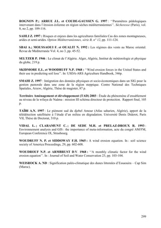 299
ROGNON P.; ARRUE J.L. et COUDE-GAUSSEN G. 1997 : ‘‘Paramètres pédologiques
intervenant dans l’érosion éolienne en région sèches méditerranéennes’’. Sécheresse (Paris), vol.
8, no 2, pp. 109-116.
SAHLI Z. 1997 : Risques et enjeux dans les agricultures familiales Cas des zones montagneuses,
arides et semi-arides. Option Méditerranéennes, série B, n° 12, pp. 111-124.
SBAI A.; MOUSSAOUI F. et OUALIT N. 1992 : Les régimes des vents au Maroc oriental.
Revue de Méditerranée Vol. 4, no 3, pp. 45-52.
SELTZER P. 1946 : Le climat de l’Algérie. Alger, Algérie, Institut de météorologie et physique
du globe, 219 p.
SKIDMORE E.L. et WOODRUFF N.P. 1968 : ‘‘Wind erosion forces in the United States and
their use in predicting soil loss’’. In: USDA-ARS Agriculture Handbook, 346p.
SMAHI Z. 1997 : Intégration des données physiques et socio-économiques dans un SIG pour la
gestion pastorale dans une zone de la région steppique. Centre National des Techniques
Spatiales, Arzew, Algérie, Thèse de magister, 87 p.
Territoire Aménagement et développement (TAD) 2003 : Étude du phénomène d’ensablement
au niveau de la wilaya de Naâma : mission III schéma directeur de protection. Rapport final, 105
p.
TAÏBI A.N. 1997 : Le piémont sud du djebel Amour (Atlas saharien, Algérie), apport de la
télédétection satellitaire à l’étude d’un milieu en dégradation. Université Denis Diderot, Paris
VII, Thèse de Doctorat, 310 p.
VIDAL L. ; CLARAMUNT C. ; DE SEDE M.H. et PRELAZ-DROUX R. 1993 :
Environnement analysis and GIS : the importance of meta-information, acte du congré AM/FM,
European Conference IX, Strasbourg.
WOUDRUFF N. P. et SIDDOWAY F.H. 1965 : A wind erosion equation. In : soil science
society of America Proceedings, 29, pp. 602-608.
WOUDROUF N.P. et ARMBRUST D.V. 1968 : ‘‘A monthly climatic factor for the wind
erosion equation’’. In : Journal of Soil and Water Conservation 23, pp. 103-104.
WEISROCK A. ND : Signification paléo-climatique des dunes littorales d’Essaouira – Cap Sim
(Maroc).
 