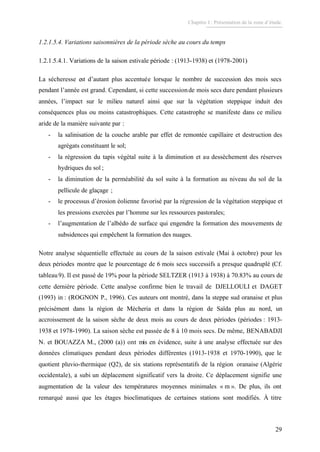 Chapitre I : Présentation de la zone d’étude.
29
1.2.1.5.4. Variations saisonnières de la période sèche au cours du temps
1.2.1.5.4.1. Variations de la saison estivale période : (1913-1938) et (1978-2001)
La sécheresse est d’autant plus accentuée lorsque le nombre de succession des mois secs
pendant l’année est grand. Cependant, si cette successionde mois secs dure pendant plusieurs
années, l’impact sur le milieu naturel ainsi que sur la végétation steppique induit des
conséquences plus ou moins catastrophiques. Cette catastrophe se manifeste dans ce milieu
aride de la manière suivante par :
- la salinisation de la couche arable par effet de remontée capillaire et destruction des
agrégats constituant le sol;
- la régression du tapis végétal suite à la diminution et au dessèchement des réserves
hydriques du sol ;
- la diminution de la perméabilité du sol suite à la formation au niveau du sol de la
pellicule de glaçage ;
- le processus d’érosion éolienne favorisé par la régression de la végétation steppique et
les pressions exercées par l’homme sur les ressources pastorales;
- l’augmentation de l’albédo de surface qui engendre la formation des mouvements de
subsidences qui empêchent la formation des nuages.
Notre analyse séquentielle effectuée au cours de la saison estivale (Mai à octobre) pour les
deux périodes montre que le pourcentage de 6 mois secs successifs a presque quadruplé (Cf.
tableau9). Il est passé de 19% pour la période SELTZER (1913 à 1938) à 70.83% au cours de
cette dernière période. Cette analyse confirme bien le travail de DJELLOULI et DAGET
(1993) in : (ROGNON P., 1996). Ces auteurs ont montré, dans la steppe sud oranaise et plus
précisément dans la région de Mécheria et dans la région de Saïda plus au nord, un
accroissement de la saison sèche de deux mois au cours de deux périodes (périodes : 1913-
1938 et 1978-1990). La saison sèche est passée de 8 à 10 mois secs. De même, BENABADJI
N. et BOUAZZA M., (2000 (a)) ont mis en évidence, suite à une analyse effectuée sur des
données climatiques pendant deux périodes différentes (1913-1938 et 1970-1990), que le
quotient pluvio-thermique (Q2), de six stations représentatifs de la région oranaise (Algérie
occidentale), a subi un déplacement significatif vers la droite. Ce déplacement signifie une
augmentation de la valeur des températures moyennes minimales « m ». De plus, ils ont
remarqué aussi que les étages bioclimatiques de certaines stations sont modifiés. À titre
 