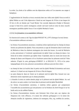 Chapitre I : Présentation de la zone d’étude.
40
la croûte. Les chotts et les sebkhas sont des dépressions salées où l’on rencontre une steppe à
halophytes.
L’agglomération de Ainsefra se trouve encaissée dans une vallée entre djebel Aissa au nord et
djebel Mekter au sud. Cette dépression s’étend sur une longueur de 30 km et une largeur de
24 km et elle est drainée par l’oued Breidj. Une seconde dépression (Faidjet el Betoum)
occupe le fond d’un couloir montagneux orienté sud-ouest nord-est entre les deux massifs
montagneux parallèles djebel Aissa à l’est et djeble Morhad à l’ouest.
1.2.3.4. Les formations et accumulations éoliennes
En fonction de la nature et de l’âge du dépôt POUGET M., (1971) distingue les trois formes
d’accumulation sableuses suivantes :
- les formes d’accumulations anciennes, à matériau éolien représenté par les champs de dunes
formés aux piémonts des djebels. Nous rencontrons ce type de formations dans le nord ouest
de Mécheria et dans les chaînons montagneux des monts des ksours. Au nord de Mécheria
et plus précisément à l’extrémité septentrionale de djebel Antar un champ de dunes s’est
formé de la même orientation que djebel Antar. Cependant, dans les monts des ksours des
champs de dunes sont fréquents et ils se localisent surtout dans les piémonts nord de l’Atlas
saharien. D’après la carte géologique (CORNET A. et DELEAU P., 1951) et les cartes
topographiques de la zone, plusieurs accumulations sableuses peuvent êtres citées :
- un champ de dune est localisé dans la partie nord du djebel Morhad d’orientation sud-ouest
nord-est. il s’étend sur une longueur de 26 km et 3km de largeur;
- un autre champ de dune est formé sur le piémont nord de djebel Bou Amoud avec une
dimension moins importante que le champ précédent;
- à Ainsefra il existe un cordon dunaire piégé sur le piémont nord de djebel Mekter. Au sud
de celui-ci un autre cordon s’est formé dans le piémont nord de djebel Boulerhfad
- les formes d’accumulation anciennes, à matériau éolien gypseux qui comprennent
l’ensemble des accumulations qui sont présentes sur les bordures du chott Chergui et sur les
bords sud et est de sebkhat Naâma;
- les formes d’accumulations récentes sont fortement liées d’une part, aux régimes des
fréquences des vents efficaces, à la nature des substrats géologiques et à la nature des
obstacles (touffes de végétations, chaînons de montagnes, bloc, reg, remblais de carrière,
 