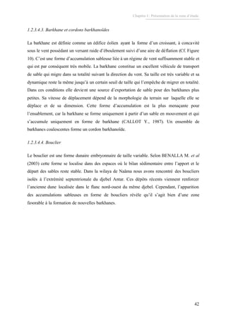 Chapitre I : Présentation de la zone d’étude.
42
1.2.3.4.3. Barkhane et cordons barkhanoïdes
La barkhane est définie comme un édifice éolien ayant la forme d’un croissant, à concavité
sous le vent possédant un versant raide d’éboulement suivi d’une aire de déflation (Cf. Figure
10). C’est une forme d’accumulation sableuse liée à un régime de vent suffisamment stable et
qui est par conséquent très mobile. La barkhane constitue un excellent véhicule de transport
de sable qui migre dans sa totalité suivant la direction du vent. Sa taille est très variable et sa
dynamique reste la même jusqu’à un certain seuil de taille qui l’empêche de migrer en totalité.
Dans ces conditions elle devient une source d’exportation de sable pour des barkhanes plus
petites. Sa vitesse de déplacement dépend de la morphologie du terrain sur laquelle elle se
déplace et de sa dimension. Cette forme d’accumulation est la plus menaçante pour
l’ensablement, car la barkhane se forme uniquement à partir d’un sable en mouvement et qui
s’accumule uniquement en forme de barkhane (CALLOT Y., 1987). Un ensemble de
barkhanes coalescentes forme un cordon barkhanoïde.
1.2.3.4.4. Bouclier
Le bouclier est une forme dunaire embryonnaire de taille variable. Selon BENALLA M. et al
(2003) cette forme se localise dans des espaces où le bilan sédimentaire entre l’apport et le
départ des sables reste stable. Dans la wilaya de Naâma nous avons rencontré des boucliers
isolés à l’extrémité septentrionale du djebel Antar. Ces dépôts récents viennent renforcer
l’ancienne dune localisée dans le flanc nord-ouest du même djebel. Cependant, l’apparition
des accumulations sableuses en forme de boucliers révèle qu’il s’agit bien d’une zone
favorable à la formation de nouvelles barkhanes.
 