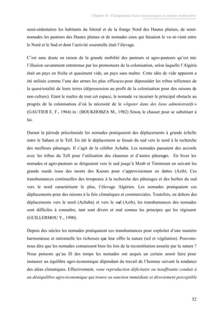 Chapitre II : Changements Socio-économiques et analyse multicritère.
52
semi-sédentaires les habitants du littoral et de la frange Nord des Hautes plaines, de semi-
nomades les pasteurs des Hautes plaines et de nomades ceux qui faisaient le va-et-vient entre
le Nord et le Sud et dont l’activité essentielle était l’élevage.
C’est sans doute en raison de la grande mobilité des pasteurs et agro-pasteurs qu’est née
l’illusion savamment entretenue par les promoteurs de la colonisation, selon laquelle l’Algérie
était un pays en friche et quasiment vide, un pays sans maître. Cette idée de vide apparent a
été utilisée comme l’une des armes les plus efficaces pour déposséder les tribus telliennes de
la quasi-totalité de leurs terres (dépossession au profit de la colonisation pour des raisons de
non culture). Etant le maître de tout cet espace, le nomade va incarner le principal obstacle au
progrès de la colonisation, d’où la nécessité de le «ligoter dans des liens administratifs »
(GAUTIER E. F., 1964) in : (BOUKHOBZA M., 1982) Sinon, le chasser pour se substituer à
lui.
Durant la période précoloniale les nomades pratiquaient des déplacements à grande échelle
entre le Sahara et le Tell. En été le déplacement se faisait du sud vers le nord à la recherche
des meilleurs pâturages. Il s’agit de la célèbre Achaba. Les nomades passaient des accords
avec les tribus du Tell pour l’utilisation des chaumes et d’autres pâturages. En hiver les
nomades et agro-pasteurs se dirigeaient vers le sud jusqu’à Mzab et Timimoun en suivant les
grands oueds issus des monts des Ksours pour s’approvisionner en dattes (Azib). Ces
transhumances continuelles des troupeaux à la recherche des pâturages et des herbes du sud
vers le nord caractérisent le plus, l’élevage Algérien. Les nomades pratiquaient ces
déplacements pour des raisons à la fois climatiques et commerciales. Toutefois, en dehors des
déplacements vers le nord (Achaba) et vers le sud (Azib), les transhumances des nomades
sont difficiles à connaître, tant sont divers et mal connus les principes qui les régissent
(GUILLERMOU Y., 1990).
Depuis des siècles les nomades pratiquaient ces transhumances pour exploiter d’une manière
harmonieuse et rationnelle les richesses que leur offre la nature (sol et végétation). Pouvons-
nous dire que les nomades connaissent bien les lois de la reconstitution assurée par la nature ?
Nous pensons qu’au fil des temps les nomades ont acquis un certain savoir faire pour
instaurer un équilibre agro-économique dépendant du travail de l’homme suivant la tendance
des aléas climatiques. Effectivement, «une reproduction déficitaire ou insuffisante conduit à
un déséquilibre agro-économique qui trouve sa sanction immédiate et directement perceptible
 