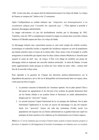 Chapitre II : Changements Socio-économiques et analyse multicritère.
54
1984. Avant cette date, cet espace était lié administrativement à la wilaya de Saïda. La wilaya
de Naama se compose de 7 daïras et de 12 communes.
Après l’indépendance en voulant instaurer une ‘‘intégration, une hommogénisation et un
encadrement adéquat pour l’ensemble des régionsdu pays ’’, l’État algérien à procédé à
plusieurs découpages administratifs.
La steppe sud-oranaise n’a pas été profondément touchée par le découpage de 1963.
Toutefois, celui de 1985 a complètement remanié la steppe en créeant deux nouvelles wilayas
Naâma et El Beiadh auparavant liées à la wilaya de Saïda.
Ce découpage instauré sans concertation aucune et, sans tenir compte des réalités sociales,
économiques et culturelles locales a engendré des incidences majeures au sein de populations
qui étaient autrefois unies et issues de la même tribu. Nous citons à titre d’exemple le conflit
antagoniste et irreductible qui régnait entre les deux centres urbains Mécheria et Ainsefra pour
acquirir le statut de chef lieu de wilaya. L’État s’est obligé de modifier son projet de
découpage initial en imposant une nouvelle solution territoriale : le choix de Naâma- la toute
petite agglomération située presque au milieu de l’axe reliant les deux villes- comme chef
lieu de la nouvelle wilaya créee.
Pour répondre à la question de l’impact des décisions politico-administratives sur la
dégradation des parcours, de ce fait sur le déséquilibre environnemental dans cet espace, deux
volets peuvent êtres évoqués :
1. Le premier concerne la hiérarchie de l’armature spatiale. Sur le plan spatial l’Etat a
fait passer les agropasteurs et les éleveurs d’un système de grande dimension basé
sur les limites tribales à un système fermé et fractionné en unités administratives
dirigées par les ‘’pouvoirs’’ locaux.
2. Le second concerne l’aspect fonctionnel de la vie pratique des habitants. Sur le plan
fonctionnel l’application et la mise en oeuvre du découpage n’a pas été toujours
facile. Les ‘’pouvoirs’’ locaux ont subi des contraintes d’ordre social. Les
populations ont toujours nié ces limites administratives et gardent dans leur esprit les
pratiques de leurs ancetres et les relations qu’ils entretenaient avec d’autres espaces.
Même si « C’est la commune qui est tenue d’initier toutes actions et toutes mesures propres à
favoriser et impulser le développement d’activités économiques en relations avec sa vocation
 