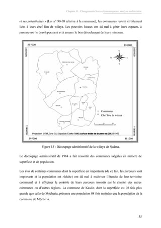 Chapitre II : Changements Socio-économiques et analyse multicritère.
55
et ses potentialités.» (Loi n° 90-08 relative à la commune); les communes restent étroitement
liées à leurs chef lieu de wilaya. Les pouvoirs locaux ont dû mal à gérer leurs espaces, à
promouvoir le developpement et à assurer le bon déroulement de leurs missions.
3540000
881000597000
881000597000
Communes
Projection UTM Zone 30, Ellipsoïde Clarke 1880 (surface totale de la zone est 29514 km2)
Chef lieu de wilaya
3805000
3805000
597000
597000
Communes
Projection UTM Zone 30, Ellipsoïde Clarke 1880 (surface totale de la zone est 29514 km2)
Chef lieu de wilaya
3540000
3540000
881000597000
881000597000
Communes
Projection UTM Zone 30, Ellipsoïde Clarke 1880 (surface totale de la zone est 29514 km2)
Chef lieu de wilaya
3805000
3805000
597000
597000
Communes
Projection UTM Zone 30, Ellipsoïde Clarke 1880 (surface totale de la zone est 29514 km2)
Chef lieu de wilaya
3540000
3540000
881000597000
881000597000
Communes
Projection UTM Zone 30, Ellipsoïde Clarke 1880 (surface totale de la zone est 29514 km2)
Chef lieu de wilaya
3805000
3805000
597000
597000
Communes
Projection UTM Zone 30, Ellipsoïde Clarke 1880 (surface totale de la zone est 29514 km2)
Chef lieu de wilaya
3540000
3540000
881000597000
881000597000
Communes
Projection UTM Zone 30, Ellipsoïde Clarke 1880 (surface totale de la zone est 29825 Km )
Chef lieu de wilaya
3805000
3805000
597000
597000
Communes
Projection UTM Zone 30, Ellipsoïde Clarke 1880 (surface totale de la zone est 29
2
Chef lieu de wilaya
3540000
3540000
881000597000
881000597000
Communes
Projection UTM Zone 30, Ellipsoïde Clarke 1880 (surface totale de la zone est 29514 km2)
Chef lieu de wilaya
3805000
3805000
597000
597000
Communes
Projection UTM Zone 30, Ellipsoïde Clarke 1880 (surface totale de la zone est 29514 km2)
Chef lieu de wilaya
3540000
3540000
881000597000
881000597000
Communes
Projection UTM Zone 30, Ellipsoïde Clarke 1880 (surface totale de la zone est 29514 km2)
Chef lieu de wilaya
3805000
3805000
597000
597000
Communes
Projection UTM Zone 30, Ellipsoïde Clarke 1880 (surface totale de la zone est 29514 km2)
Chef lieu de wilaya
3540000
3540000
881000597000
881000597000
Communes
Projection UTM Zone 30, Ellipsoïde Clarke 1880 (surface totale de la zone est 29514 km2)
Chef lieu de wilaya
3805000
3805000
597000
597000
Communes
Projection UTM Zone 30, Ellipsoïde Clarke 1880 (surface totale de la zone est 29514 km2)
Chef lieu de wilaya
3540000
3540000
881000597000
881000597000
Communes
Projection UTM Zone 30, Ellipsoïde Clarke 1880 (surface totale de la zone est 29825 Km )
Chef lieu de wilaya
3805000
3805000
597000
597000
Communes
Projection UTM Zone 30, Ellipsoïde Clarke 1880 (surface totale de la zone est 29
2
Chef lieu de wilaya
3540000
Figure 13 : Découpage administratif de la wilaya de Naâma.
Le découpage administratif de 1984 a fait ressortir des communes inégales en matière de
superficie et de population.
Les élus de certaines communes dont la superficie est importante (de ce fait, les parcours sont
importants et la population est réduite) ont dû mal à maîtriser l’étendue de leur territoire
communal et à effectuer le contrôle de leurs parcours investis par le cheptel des autres
communes ou d’autres régions. La commune de Kasdir, dont la superficie est 08 fois plus
grande que celle de Mécheria, présente une population 08 fois moindre que la population de la
commune de Mécheria.
 