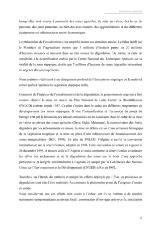 Introduction générale
2
lorsqu’elles sont situées à proximité des zones agricoles, de mise en valeur, des terres de
parcours, des puits pastoraux, ou bien des axes routiers, des agglomérations et des différents
équipements et infrastructures socio- économiques.
Le phénomène de l’ensablement s’est amplifié durant ces dernières années. Le bilan établi par
le Ministère de l’Agriculture montre que 5 millions d’hectares parmi les 20 millions
d’hectares menacés se trouvent dans un état avancé de dégradation. De même, la carte de
sensibilité à la désertification établie par le Centre National des Techniques Spatiales sur la
totalité de la zone steppique, révèle que 7 millions d’hectares de terres dégradées nécessitent
en urgence des aménagements.
Nous assistons réellement à un changement profond de l’écosystème steppique où le matériel
éolien (sable) remplace la végétation steppique (alfa).
Conscient de l’ampleur de l’ensablement et de la dégradation, le gouvernement algérien a fixé
comme objectif la mise en œuvre du Plan National de Lutte Contre la Désertification
(PNLCD) élaboré depuis 1987. Ce plan s’insère dans le cadre des différents programmes de
développement des zones steppiques. Il vise l’intensification et l’extension du projet du
barrage vert par la limitation des labours mécanisés en les localisant, dans le cadre de la mise
en valeur au niveau des zones agricoles (Daya, Oglat, Mekmene), la reconstitution des forêts
dégradées par les reboisements en masse, la mise en défens en vu d’une remontée biologique
de la végétation steppique et la mise en place d’une infrastructure de désenclavement des
zones marginalisées (DGF, 1999). En plus du PNLCD, l’Algérie a ratifié la convention
internationale sur la désertification, adoptée en 1994. Cette convention est entrée en vigueur le
26 décembre 1996. À travers celle-ci l’Algérie a voulu combattre la désertification et atténuer
les effets des sécheresses et de la dégradation des terres par le biais d’une approche
participative et intégrée conformément à l’agenda 21 adopté par la Conférence des Nations
Unies sur l’Environnement et le Développement (CNUED) à Rio en 1992.
Toutefois, vu l’étendu du territoire et malgré les efforts déployés par l’État, les processus de
dégradation sont loin d’être maîtrisés. Au contraire le phénomène prend de l’ampleur d’année
en année.
Nous considérons que ces efforts sont voués à l’échec, car ils se limitent à de simples
traitements symptomatiques au niveau local : construction d’ouvrages anti-érosifs, installation
 