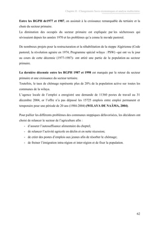 Chapitre II : Changements Socio-économiques et analyse multicritère.
62
Entre les RGPH de1977 et 1987, on assistait à la croissance remarquable du tertiaire et la
chute du secteur primaire.
La diminution des occupés du secteur primaire est expliquée par les sécheresses qui
sévissaient depuis les années 1970 et les problèmes qu’a connu le monde pastoral.
De nombreux projets pour la restructuration et la réhabilitation de la steppe Algérienne (Code
pastoral, la révolution agraire en 1974, Programme spécial wilaya : PSW) -qui ont vu le jour
au cours de cette décennie (1977-1987)- ont attiré une partie de la population au secteur
primaire.
La dernière décennie entre les RGPH 1987 et 1998 est marquée par le retour du secteur
primaire et une croissance du secteur tertiaire.
Toutefois, le taux de chômage représente plus de 20% de la population active sur toutes les
communes de la wilaya.
L’agence locale de l’emploi a enregistré une demande de 11360 postes de travail au 31
décembre 2004, or l’offre n’a pas dépassé les 15725 emplois entre emploi permanent et
temporaire pour une période de 20 ans (1984-2004) (WILAYA DE NAÂMA, 2004).
Pour pallier les différents problèmes des communes steppiques défavorisées, les décideurs ont
choisi de relancer le secteur de l’agriculture afin :
- d’assurer l’autosuffisance alimentaire du cheptel;
- de relancer l’activité agricole en déclin et en nette récession;
- de créer des postes d’emplois aux jeunes afin de résorber le chômage;
- de freiner l’émigration intra-région et inter-région et de fixer la population.
 