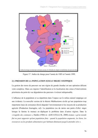 Chapitre II : Changements Socio-économiques et analyse multicritère.
76
L’indice de charge est donné par la formule suivante: IC=[Nombre de cheptel (ovin)]/[Surface des parcours (ha)]L’indice de charge est donné par la formule suivante: IC=[Nombre de cheptel (ovin)]/[Surface des parcours (ha)]
Figure 17 : Indice de charge pour l’année de 1985 et l’année 1999.
2.3. PRESSION DE LA POPULATION SUR LE MILIEU STEPPIQUE
La gestion des terres de parcours sur une région de grande étendue est une opération délicate
voire complexe. Dans ces régions l’identification et la localisation des zones d’interventions
prioritaires du point de vue dégradation des parcours s’avèrent indispensable.
L’influence de la population et sa répartition dans l’espace sur le milieu naturel steppique est
une évidence. La nouvelle version de la théorie Malthusienne révèle qu’une population trop
importante (taux de croissance élevé) dégrade l’environnement et les moyens de sa production
agricole (Production fourragère, sol). La population (ou du moins une partie d’elle) migre
lorsque la famine la menace en déplaçant le problème dans d’autres régions. Dans la
« tragédie des communs », Hardin (1968) in : (LOCATELLI B., 2000) avance « qu'un monde
fini ne peut supporter qu'une population finie : quand la population augmente, les biens, les
ressources ou les produits alimentaires par habitant diminuent jusqu'à atteindre zéro ».
 
