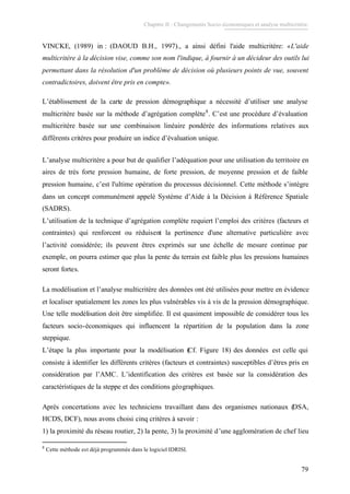 Chapitre II : Changements Socio-économiques et analyse multicritère.
79
VINCKE, (1989) in : (DAOUD B.H., 1997)., a ainsi défini l'aide multicritère: «L'aide
multicritère à la décision vise, comme son nom l'indique, à fournir à un décideur des outils lui
permettant dans la résolution d'un problème de décision où plusieurs points de vue, souvent
contradictoires, doivent être pris en compte».
L’établissement de la carte de pression démographique a nécessité d’utiliser une analyse
multicritère basée sur la méthode d’agrégation complète8
. C’est une procédure d’évaluation
multicritère basée sur une combinaison linéaire pondérée des informations relatives aux
différents critères pour produire un indice d’évaluation unique.
L’analyse multicritère a pour but de qualifier l’adéquation pour une utilisation du territoire en
aires de très forte pression humaine, de forte pression, de moyenne pression et de faible
pression humaine, c’est l'ultime opération du processus décisionnel. Cette méthode s’intègre
dans un concept communément appelé Système d’Aide à la Décision à Référence Spatiale
(SADRS).
L’utilisation de la technique d’agrégation complète requiert l’emploi des critères (facteurs et
contraintes) qui renforcent ou réduisent la pertinence d'une alternative particulière avec
l’activité considérée; ils peuvent êtres exprimés sur une échelle de mesure continue par
exemple, on pourra estimer que plus la pente du terrain est faible plus les pressions humaines
seront fortes.
La modélisation et l’analyse multicritère des données ont été utilisées pour mettre en évidence
et localiser spatialement les zones les plus vulnérables vis à vis de la pression démographique.
Une telle modélisation doit être simplifiée. Il est quasiment impossible de considérer tous les
facteurs socio-économiques qui influencent la répartition de la population dans la zone
steppique.
L’étape la plus importante pour la modélisation (Cf. Figure 18) des données est celle qui
consiste à identifier les différents critères (facteurs et contraintes) susceptibles d’êtres pris en
considération par l’AMC. L’identification des critères est basée sur la considération des
caractéristiques de la steppe et des conditions géographiques.
Après concertations avec les techniciens travaillant dans des organismes nationaux (DSA,
HCDS, DCF), nous avons choisi cinq critères à savoir :
1) la proximité du réseau routier, 2) la pente, 3) la proximité d’une agglomération de chef lieu
8
Cette méthode est déjà programmée dans le logiciel IDRISI.
 