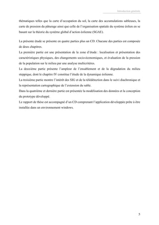 Introduction générale
5
thématiques telles que la carte d’occupation du sol, la carte des accumulations sableuses, la
carte de pression du pâturage ainsi que celle de l’organisation spatiale du système éolien en se
basant sur la théorie du système global d’action éolienne (SGAE).
La présente étude se présente en quatre parties plus un CD. Chacune des parties est composée
de deux chapitres.
La première partie est une présentation de la zone d’étude : localisation et présentation des
caractéristiques physiques, des changements socio-économiques, et évaluation de la pression
de la population sur le milieu par une analyse multicritères.
La deuxième partie présente l’ampleur de l’ensablement et de la dégradation du milieu
steppique, dont le chapitre IV constitue l’étude de la dynamique éolienne.
La troisième partie montre l’intérêt des SIG et de la télédétection dans le suivi diachronique et
la représentation cartographique de l’extension du sable.
Dans la quatrième et dernière partie est présentée la modélisation des données et la conception
du prototype développé.
Le rapport de thèse est accompagné d’un CD comprenant l’application développée prête à être
installée dans un environnement windows.
 