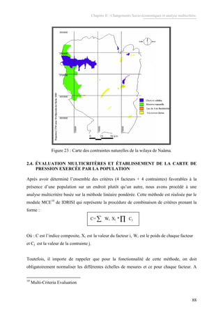Chapitre II : Changements Socio-économiques et analyse multicritère.
88
Anciennes dunes
Lac de Ain Benkhelile
Chott et sebkha
Lac de Ain
Chott et sebkha
0 50 km25
ProjectionUTMzone30ellipsoïdedeClarke1880
Anciennes dunes
Lac de Ain Benkhelile
Chott et sebkha
Lac de Ain
Chott et sebkha
0 50 km25
ProjectionUTMzone30ellipsoïdedeClarke1880
Réserve naturelleRéserve naturelleRéserve naturelleRéserve naturelle
Anciennes dunes
Lac de Ain Benkhelile
Chott et sebkha
Lac de Ain
Chott et sebkha
0 50 km25
ProjectionUTMzone30ellipsoïdedeClarke1880
Anciennes dunes
Lac de Ain Benkhelile
Chott et sebkha
Lac de Ain
Chott et sebkha
0 50 km25
ProjectionUTMzone30ellipsoïdedeClarke1880
Réserve naturelleRéserve naturelleRéserve naturelleRéserve naturelle
Figure 23 : Carte des contraintes naturelles de la wilaya de Naâma.
2.4. ÉVALUATION MULTICRITÈRES ET ÉTABLISSEMENT DE LA CARTE DE
PRESSION EXERCÉE PAR LA POPULATION
Après avoir déterminé l’ensemble des critères (4 facteurs + 4 contraintes) favorables à la
présence d’une population sur un endroit plutôt qu’un autre, nous avons procédé à une
analyse multicritère basée sur la méthode linéaire pondérée. Cette méthode est réalisée par le
module MCE10
de IDRISI qui représente la procédure de combinaison de critères prenant la
forme :
C=∑ Wi Xi *∏ Cj
Où : C est l’indice composite, Xi est la valeur du facteur i, Wi est le poids de chaque facteur
et Cj est la valeur de la contrainte j.
Toutefois, il importe de rappeler que pour la fonctionnalité de cette méthode, on doit
obligatoirement normaliser les différentes échelles de mesures et ce pour chaque facteur. A
10
Multi-Criteria Evaluation
 