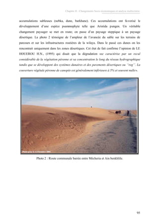 Chapitre II : Changements Socio-économiques et analyse multicritère.
95
accumulations sableuses (nebka, dune, barkhane). Ces accumulations ont favorisé le
développement d’une espèce psammophyte telle que Aristida pungen. Un véritable
changement paysager se met en route; on passe d’un paysage steppique à un paysage
désertique. La photo 2 témoigne de l’ampleur de l’avancée du sable sur les terrains de
parcours et sur les infrastructures routières de la wilaya. Dans le passé ces dunes on les
rencontrait uniquement dans les zones désertiques. Cet état de fait confirme l’opinion de LE
HOUEROU H.N., (1995) qui disait que la dégradation «se caractérise par un recul
considérable de la végétation pérenne et sa concentration le long du réseau hydrographique
tandis que se développent des systèmes dunaires et des pavements désertiques ou ‘‘reg’’. La
couverture végétale pérenne de canopée est généralement inférieure à 5% et souvent nulle».
Photo prise le 12dPhoto prise le 12déécembre 2004cembre 2004Photo prise le 12dPhoto prise le 12déécembre 2004cembre 2004
Photo 2 : Route communale barrée entre Mécheria et Ain benkhlile.
 