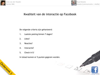 Anne van der Heyden                                             Ruud Kessels
    Partner BMC                                                     Kessels [communicatie | media]




                          Kwaliteit van de interactie op Facebook




                     De volgende criteria zijn gehanteerd:

                     1.   Laatste posting binnen 7 dagen?

                     2.   Likes?

                     3.   Reacties?

                     4.   Interactie?

                     5.   Check in’s?

                     In totaal kunnen er 5 punten gegeven worden.
O
nd
  er
    zo
      ek
        2
 