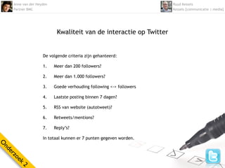 Anne van der Heyden                                              Ruud Kessels
    Partner BMC                                                      Kessels [communicatie | media]




                           Kwaliteit van de interactie op Twitter


                    De volgende criteria zijn gehanteerd:

                    1.    Meer dan 200 followers?

                    2.    Meer dan 1.000 followers?

                    3.    Goede verhouding following <-> followers

                    4.    Laatste posting binnen 7 dagen?

                    5.    RSS van website (autotweet)?

                    6.    Retweets/mentions?

                    7.    Reply’s?

                    In totaal kunnen er 7 punten gegeven worden.
O
nd
  er
    zo
      ek
        2
 