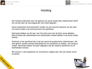 Anne van der Heyden                                                             Ruud Kessels
    Partner BMC                                                                     Kessels [communicatie | media]



                                               Inleiding


            Het tweede onderzoek naar het gebruik van social media door ziekenhuizen heeft
            ons verrast door de vooruitgang die men heeft geboekt.

            Zowel kwalitatief als kwantitatief vonden wij een enorme toename van de inzet
            van social media in de communicatie met patiënten.

            Daarnaast hebben we dit jaar voor het eerst ook naar de Klout score gekeken.
            Daaruit blijkt dat ziekenhuizen een behoorlijke invloed hebben in de social media
            wereld.

            Tenslotte is het opvallend dat in de top vooral de academische ziekenhuizen, die
            toch geacht worden weinig verbinding met hun patiënten te zoeken, zijn terug te
            vinden. Kennelijk hebben zij beter begrepen wat de moderne patiënten en/of 
            familieleden wensen.

            Wij wensen u veel leesplezier en verwachten volgend jaar met een derde versie
            te komen.
O
nd
  er
    zo
      ek
        2
 