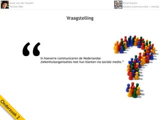 Anne van der Heyden                                                            Ruud Kessels
    Partner BMC                                                                    Kessels [communicatie | media]



                                            Vraagstelling




           “              In hoeverre communiceren de Nederlandse
                          ziekenhuisorganisaties met hun klanten via sociale media.”
O
nd
  er
    zo
      ek
        2
 